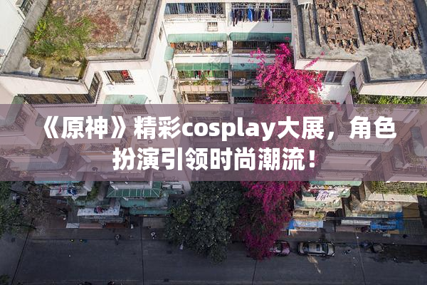 《原神》精彩cosplay大展，角色扮演引领时尚潮流！