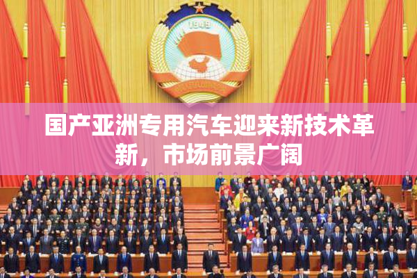 国产亚洲专用汽车迎来新技术革新，市场前景广阔