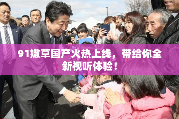 91嫩草国产火热上线，带给你全新视听体验！
