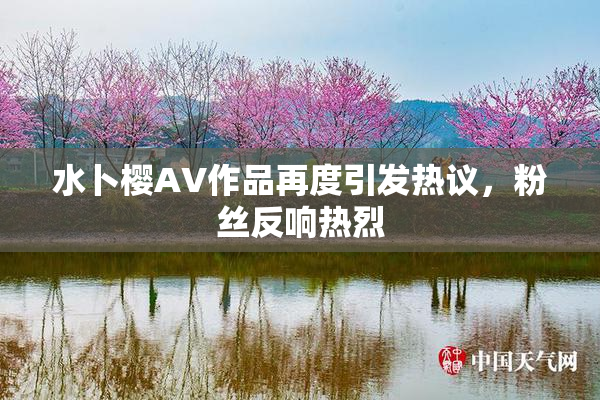 水卜樱AV作品再度引发热议，粉丝反响热烈