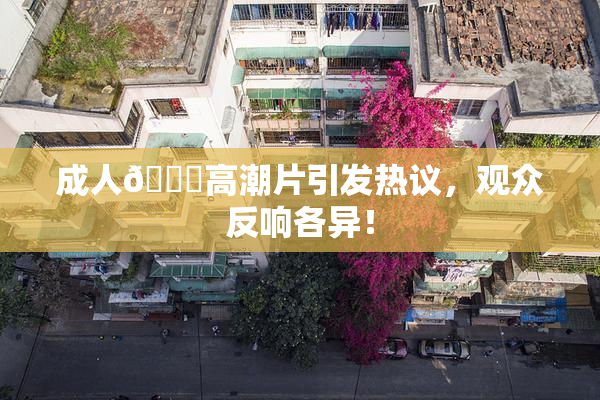 成人🔞高潮片引发热议，观众反响各异！
