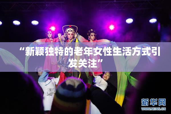 “新颖独特的老年女性生活方式引发关注”