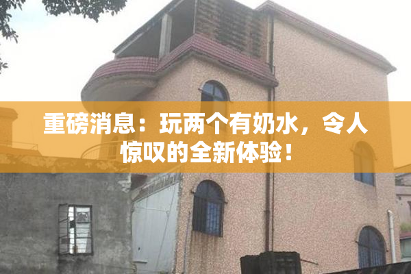 重磅消息：玩两个有奶水，令人惊叹的全新体验！