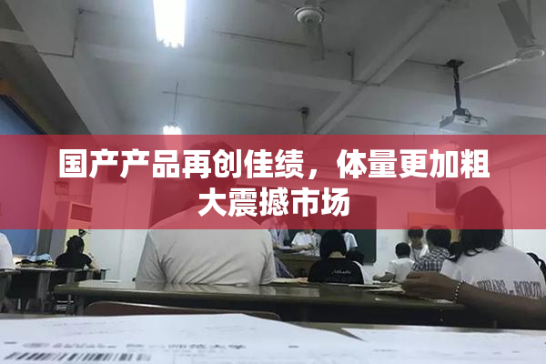 国产产品再创佳绩，体量更加粗大震撼市场