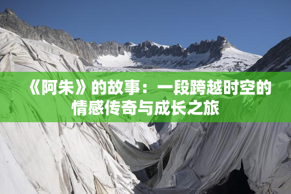 《阿朱》的故事：一段跨越时空的情感传奇与成长之旅