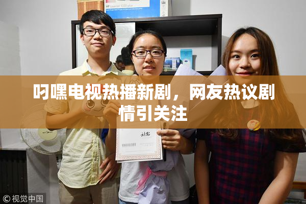 叼嘿电视热播新剧，网友热议剧情引关注