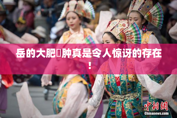 岳的大肥坹肿真是令人惊讶的存在！