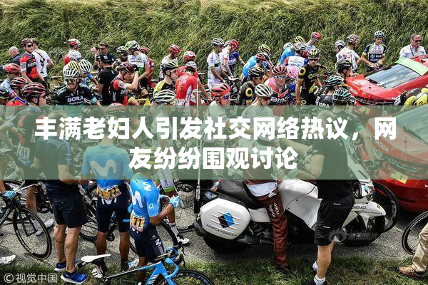 丰满老妇人引发社交网络热议，网友纷纷围观讨论