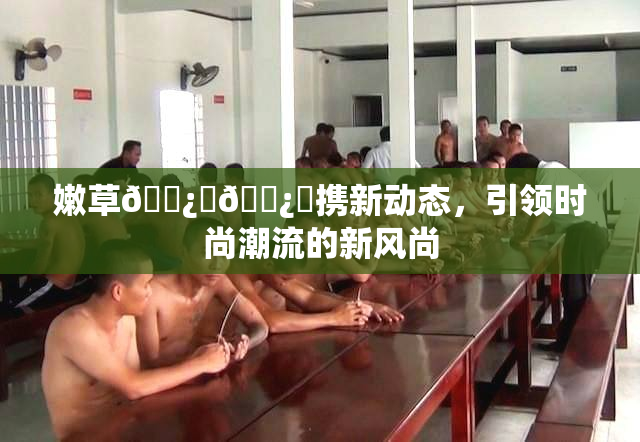 嫩草🌿‌🌿‌携新动态，引领时尚潮流的新风尚