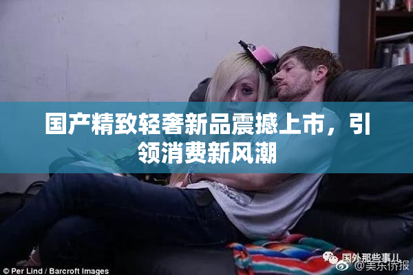 国产精致轻奢新品震撼上市，引领消费新风潮