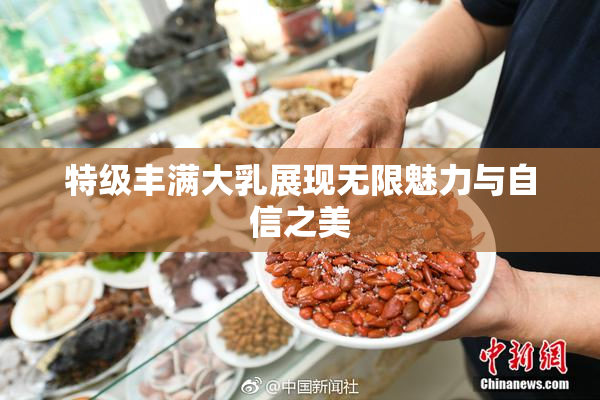 特级丰满大乳展现无限魅力与自信之美