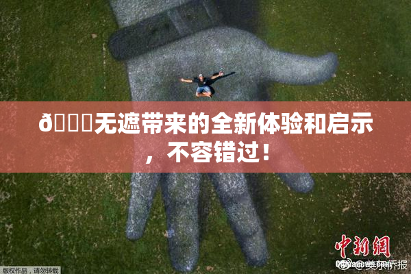 🔞无遮带来的全新体验和启示，不容错过！