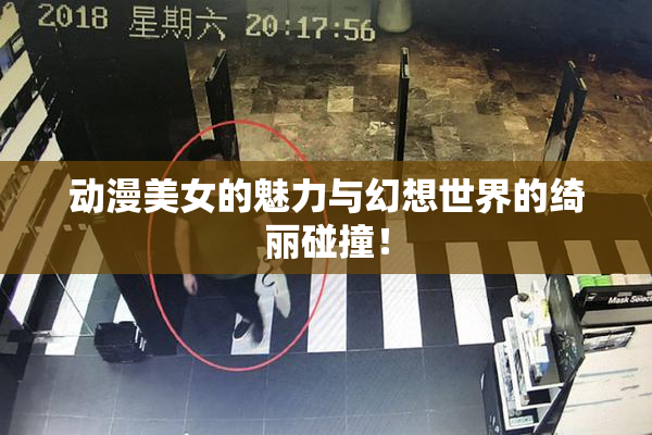 动漫美女的魅力与幻想世界的绮丽碰撞！