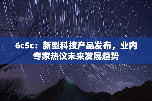 6c5c：新型科技产品发布，业内专家热议未来发展趋势