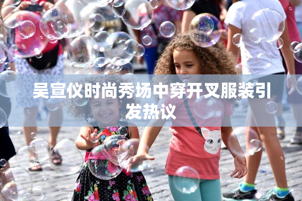 吴宣仪时尚秀场中穿开叉服装引发热议