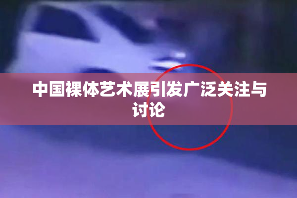 中国裸体艺术展引发广泛关注与讨论