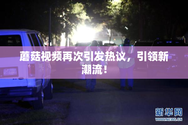 蘑菇视频再次引发热议，引领新潮流！