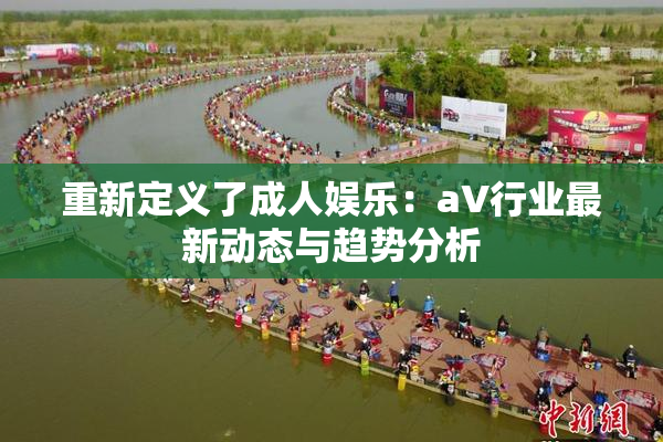 重新定义了成人娱乐：aV行业最新动态与趋势分析