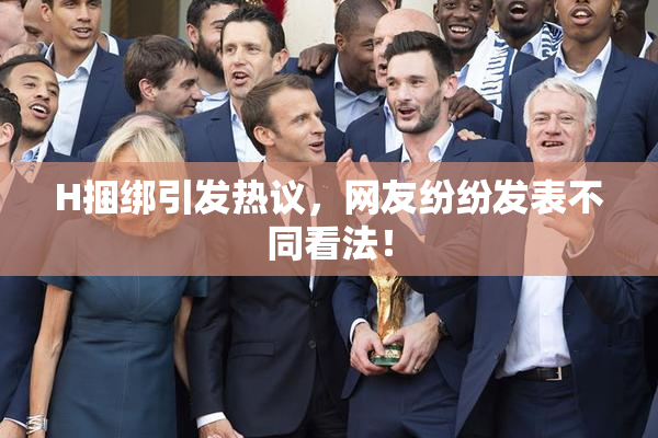 H捆绑引发热议，网友纷纷发表不同看法！