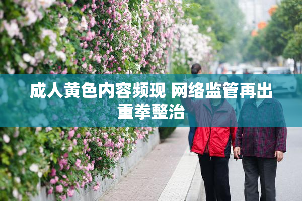 成人黄色内容频现 网络监管再出重拳整治