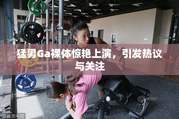 猛男Ga裸体惊艳上演，引发热议与关注