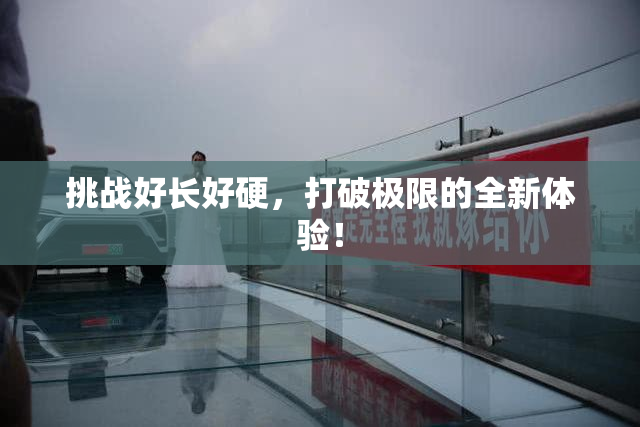 挑战好长好硬，打破极限的全新体验！