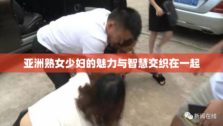 亚洲熟女少妇的魅力与智慧交织在一起