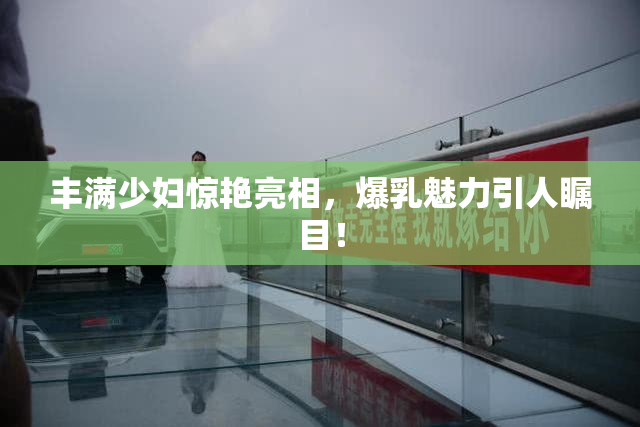 丰满少妇惊艳亮相，爆乳魅力引人瞩目！