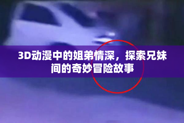 3D动漫中的姐弟情深，探索兄妹间的奇妙冒险故事