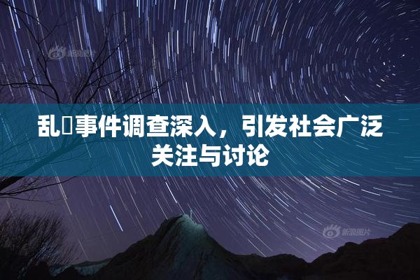 乱婬事件调查深入，引发社会广泛关注与讨论
