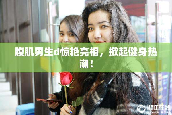 腹肌男生d惊艳亮相，掀起健身热潮！