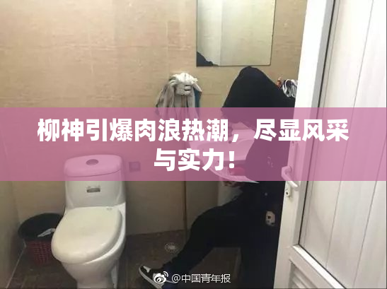 柳神引爆肉浪热潮，尽显风采与实力！