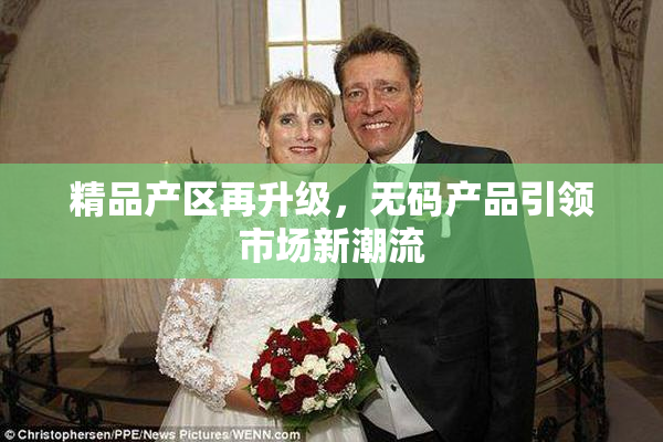 精品产区再升级，无码产品引领市场新潮流