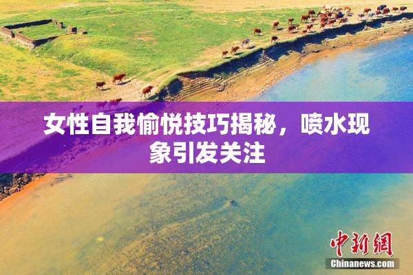女性自我愉悦技巧揭秘，喷水现象引发关注
