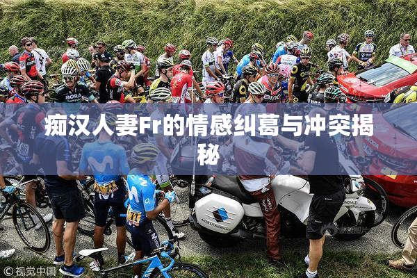 痴汉人妻Fr的情感纠葛与冲突揭秘