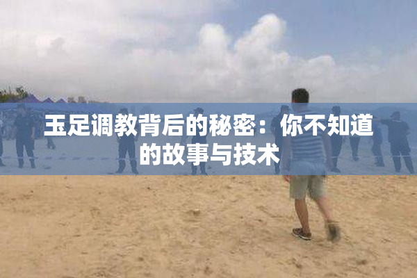 玉足调教背后的秘密：你不知道的故事与技术