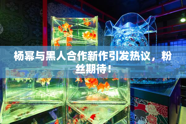 杨幂与黑人合作新作引发热议，粉丝期待！
