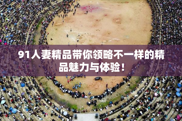 91人妻精品带你领略不一样的精品魅力与体验！