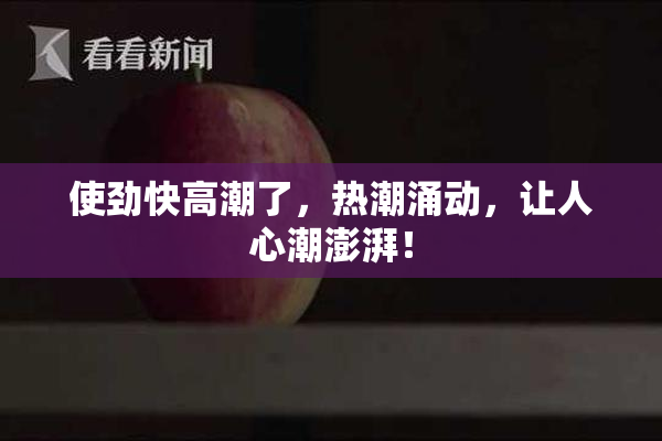 使劲快高潮了，热潮涌动，让人心潮澎湃！