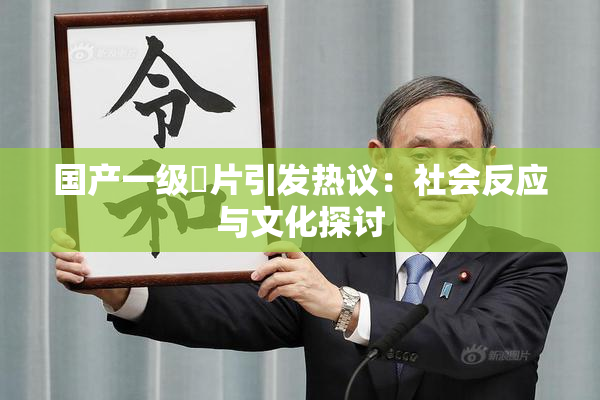 国产一级婬片引发热议：社会反应与文化探讨