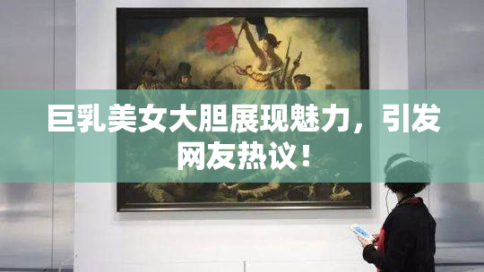 巨乳美女大胆展现魅力，引发网友热议！