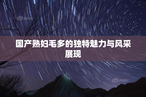 国产熟妇毛多的独特魅力与风采展现