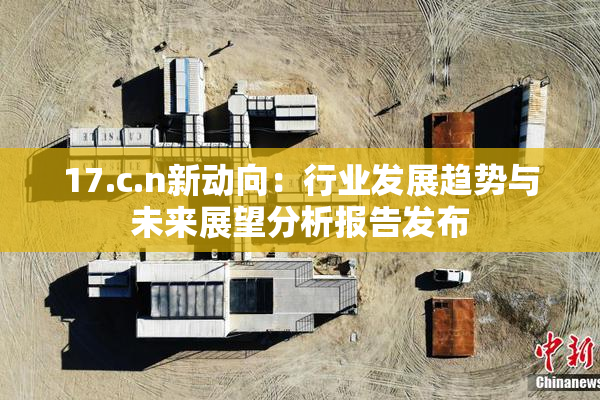 17.c.n新动向：行业发展趋势与未来展望分析报告发布