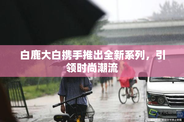 白鹿大白携手推出全新系列，引领时尚潮流