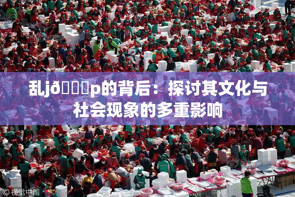 乱j🈚p的背后：探讨其文化与社会现象的多重影响