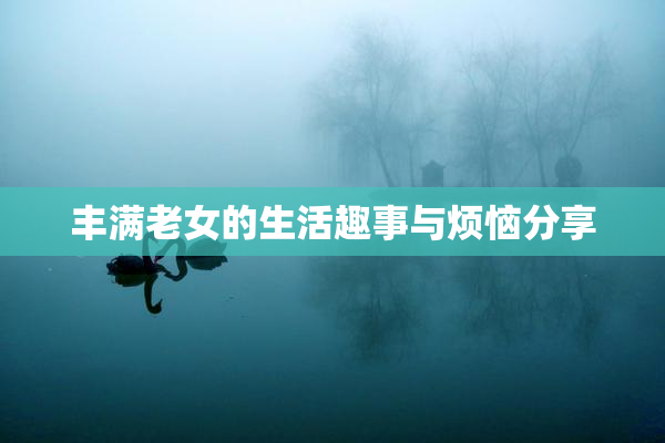 丰满老女的生活趣事与烦恼分享