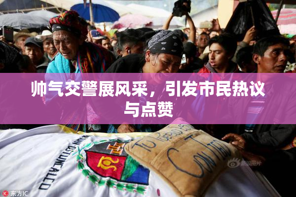 帅气交警展风采，引发市民热议与点赞