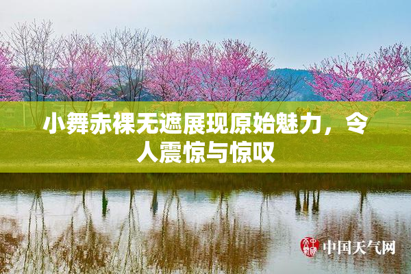 小舞赤裸无遮展现原始魅力，令人震惊与惊叹