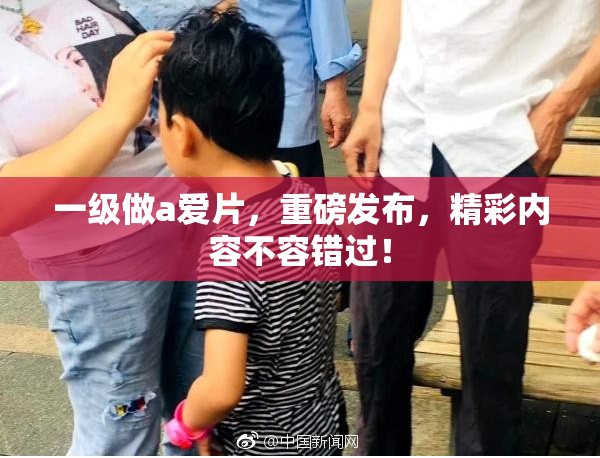 一级做a爱片，重磅发布，精彩内容不容错过！
