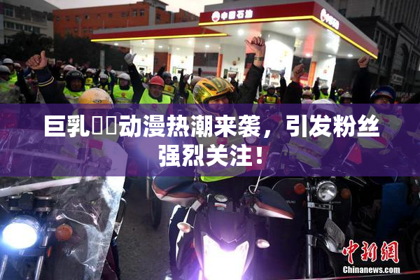 巨乳❌‌动漫热潮来袭，引发粉丝强烈关注！